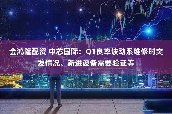 金鸿隆配资 中芯国际：Q1良率波动系维修时突发情况、新进设备需要验证等
