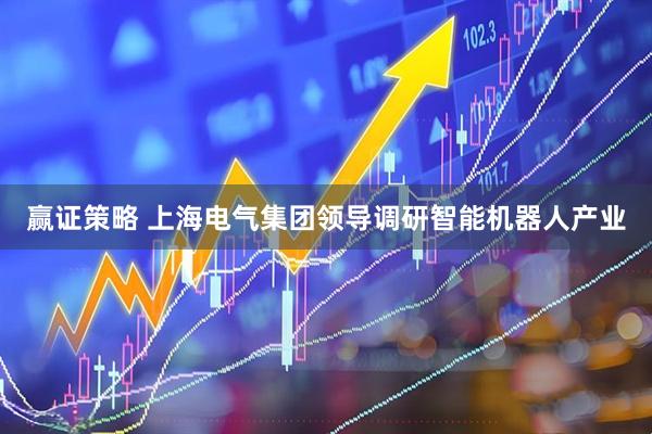 赢证策略 上海电气集团领导调研智能机器人产业