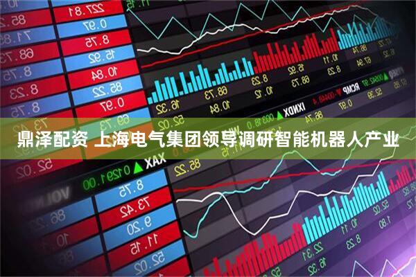 鼎泽配资 上海电气集团领导调研智能机器人产业