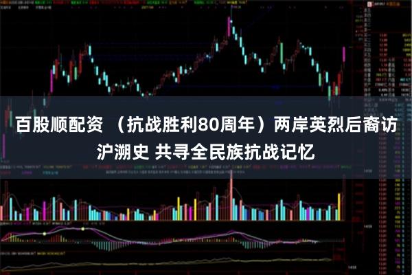 百股顺配资 （抗战胜利80周年）两岸英烈后裔访沪溯史 共寻全民族抗战记忆