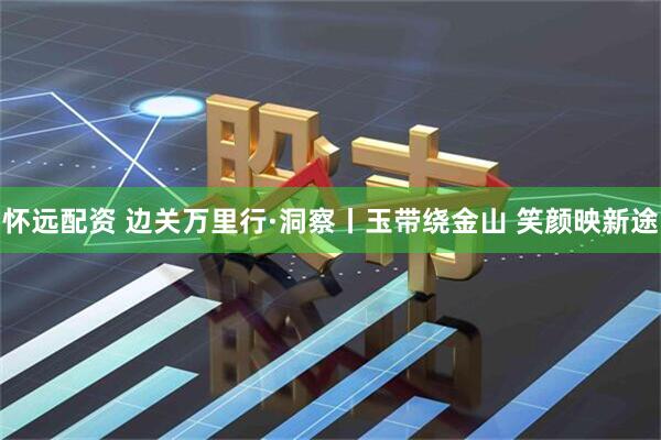 怀远配资 边关万里行·洞察丨玉带绕金山 笑颜映新途