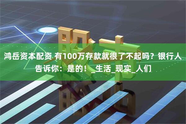 鸿岳资本配资 有100万存款就很了不起吗？银行人告诉你：是的！_生活_现实_人们
