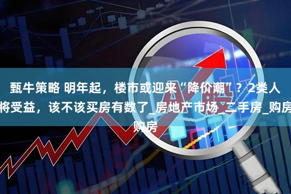 甄牛策略 明年起，楼市或迎来“降价潮”？2类人将受益，该不该买房有数了_房地产市场_二手房_购房