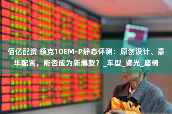佰亿配资 领克10EM-P静态评测：原创设计、豪华配置，能否成为新爆款？_车型_鎏光_座椅