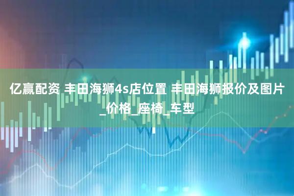 亿赢配资 丰田海狮4s店位置 丰田海狮报价及图片_价格_座椅_车型