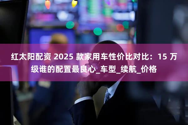 红太阳配资 2025 款家用车性价比对比：15 万级谁的配置最良心_车型_续航_价格