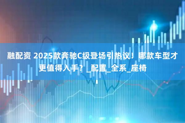 融配资 2025款奔驰C级登场引热议！哪款车型才更值得入手？_配置_全系_座椅