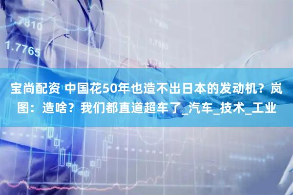 宝尚配资 中国花50年也造不出日本的发动机？岚图：造啥？我们都直道超车了_汽车_技术_工业