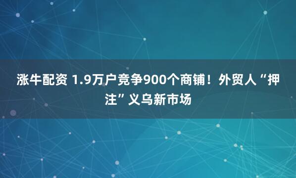 涨牛配资 1.9万户竞争900个商铺！外贸人“押注”义乌新市场
