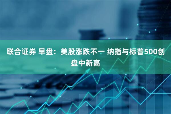 联合证券 早盘：美股涨跌不一 纳指与标普500创盘中新高
