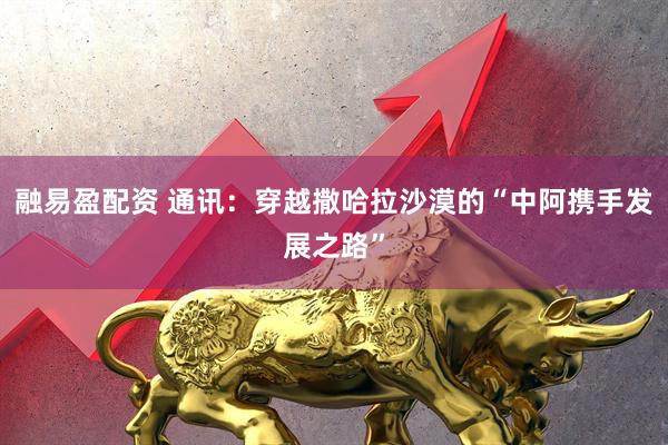 融易盈配资 通讯：穿越撒哈拉沙漠的“中阿携手发展之路”
