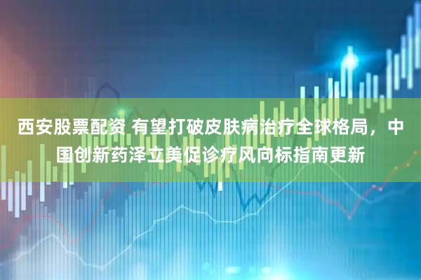 西安股票配资 有望打破皮肤病治疗全球格局，中国创新药泽立美促诊疗风向标指南更新