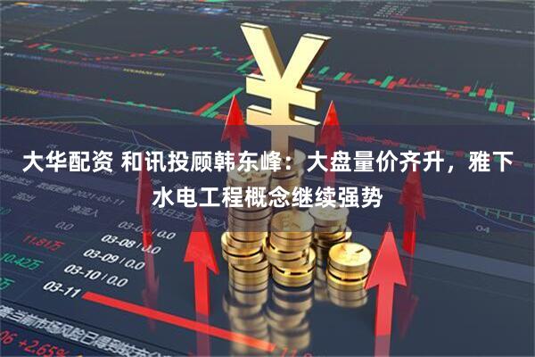 大华配资 和讯投顾韩东峰：大盘量价齐升，雅下水电工程概念继续强势