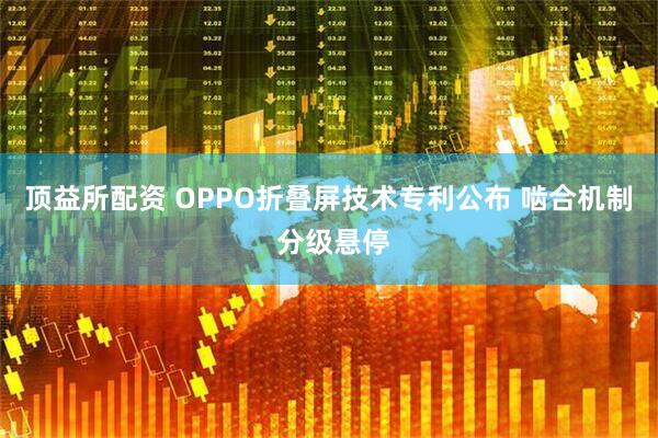 顶益所配资 OPPO折叠屏技术专利公布 啮合机制 分级悬停