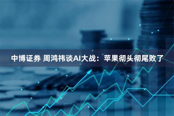 中博证券 周鸿祎谈AI大战：苹果彻头彻尾败了