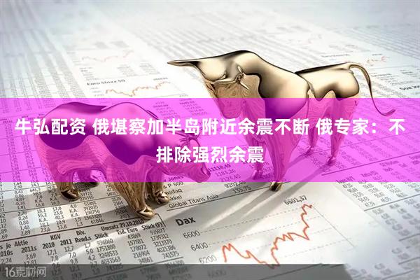牛弘配资 俄堪察加半岛附近余震不断 俄专家：不排除强烈余震