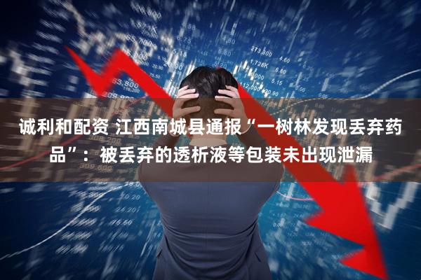 诚利和配资 江西南城县通报“一树林发现丢弃药品”：被丢弃的透析液等包装未出现泄漏