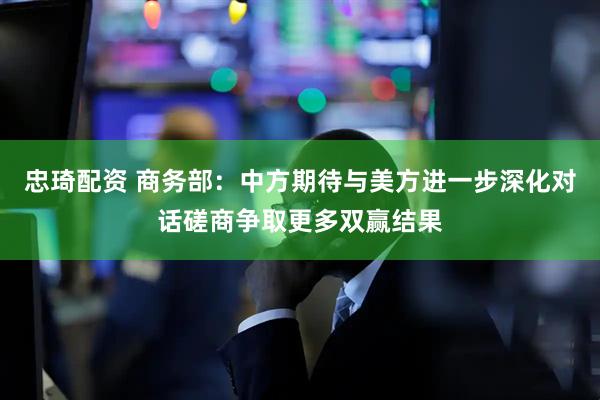 忠琦配资 商务部：中方期待与美方进一步深化对话磋商争取更多双赢结果