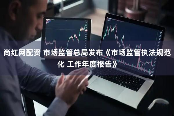 尚红网配资 市场监管总局发布《市场监管执法规范化 工作年度报告》
