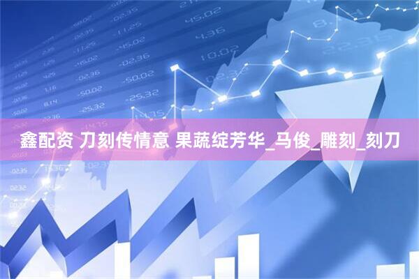 鑫配资 刀刻传情意 果蔬绽芳华_马俊_雕刻_刻刀