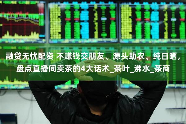 融贷无忧配资 不赚钱交朋友、源头助农、纯日晒，盘点直播间卖茶的4大话术_茶叶_沸水_茶商