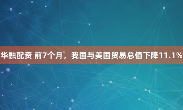 华融配资 前7个月，我国与美国贸易总值下降11.1%