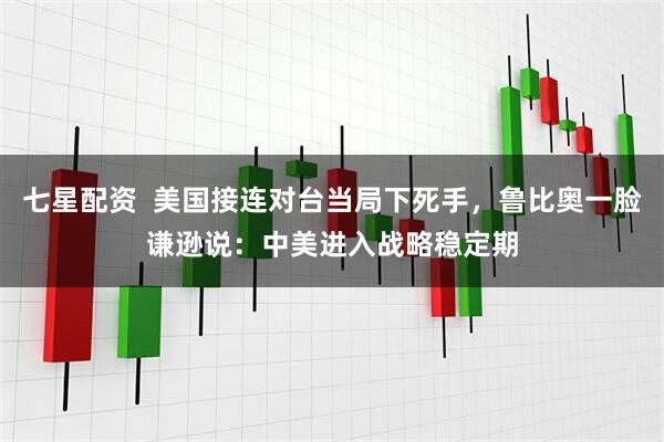 七星配资  美国接连对台当局下死手，鲁比奥一脸谦逊说：中美进入战略稳定期