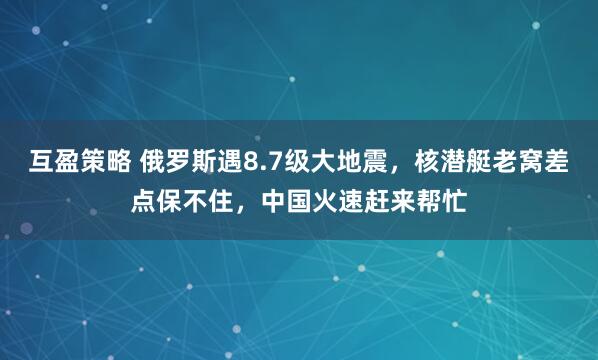 互盈策略 俄罗斯遇8.7级大地震，核潜艇老窝差点保不住，中国火速赶来帮忙