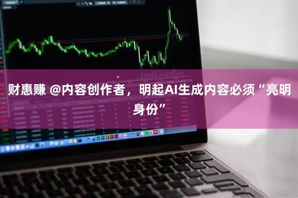 财惠赚 @内容创作者，明起AI生成内容必须“亮明身份”