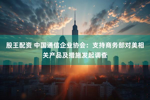 股王配资 中国通信企业协会：支持商务部对美相关产品及措施发起调查