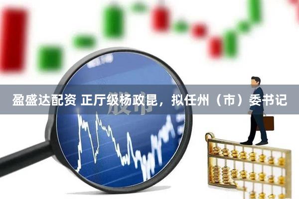 盈盛达配资 正厅级杨政昆，拟任州（市）委书记