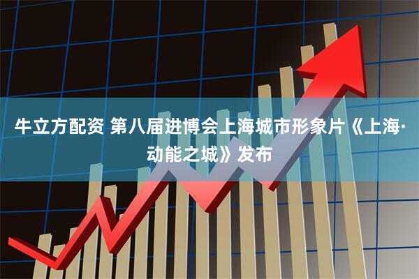 牛立方配资 第八届进博会上海城市形象片《上海·动能之城》发布