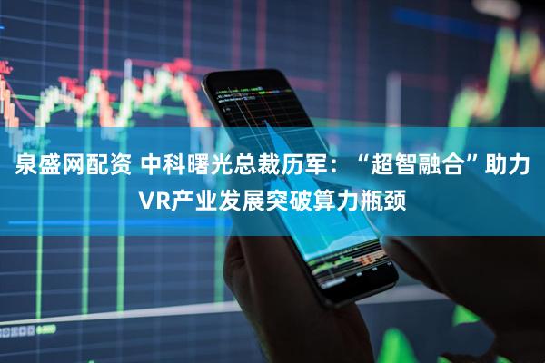 泉盛网配资 中科曙光总裁历军：“超智融合”助力VR产业发展突破算力瓶颈