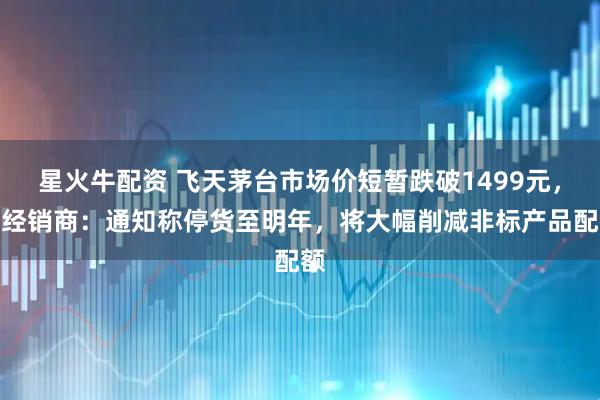 星火牛配资 飞天茅台市场价短暂跌破1499元，有经销商：通知称停货至明年，将大幅削减非标产品配额
