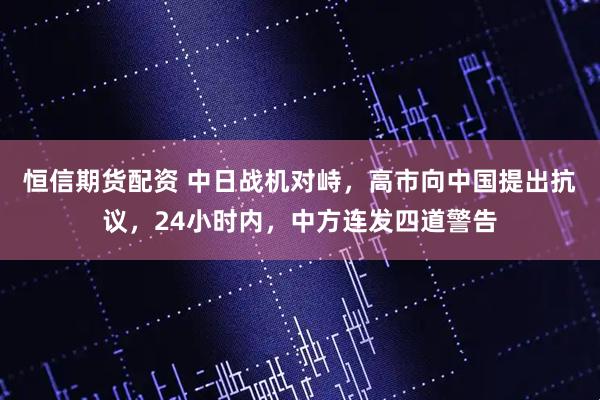 恒信期货配资 中日战机对峙，高市向中国提出抗议，24小时内，中方连发四道警告