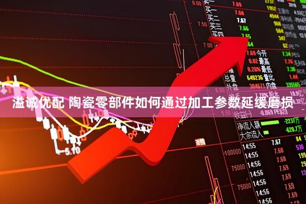 溢诚优配 陶瓷零部件如何通过加工参数延缓磨损