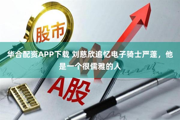 华合配资APP下载 刘慈欣追忆电子骑士严蓬，他是一个很儒雅的人