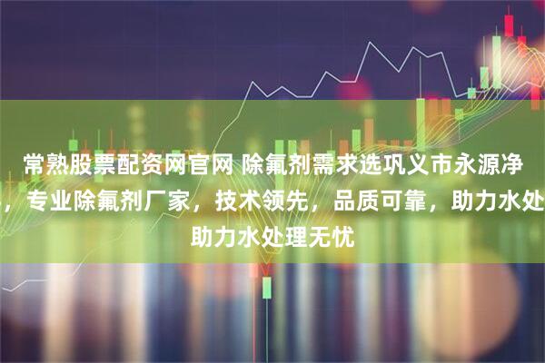 常熟股票配资网官网 除氟剂需求选巩义市永源净水材料，专业除氟剂厂家，技术领先，品质可靠，助力水处理无忧