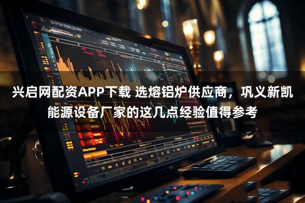 兴启网配资APP下载 选熔铝炉供应商，巩义新凯能源设备厂家的这几点经验值得参考