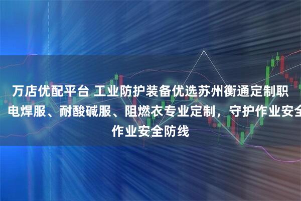 万店优配平台 工业防护装备优选苏州衡通定制职业装，电焊服、耐酸碱服、阻燃衣专业定制，守护作业安全防线