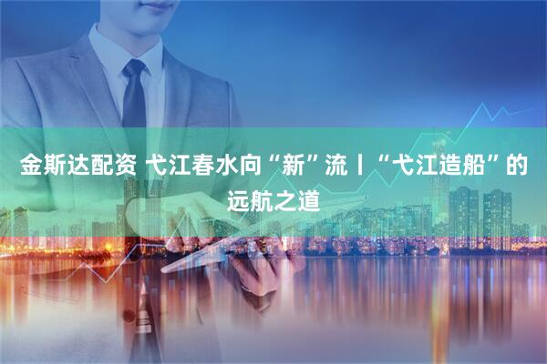 金斯达配资 弋江春水向“新”流丨“弋江造船”的远航之道