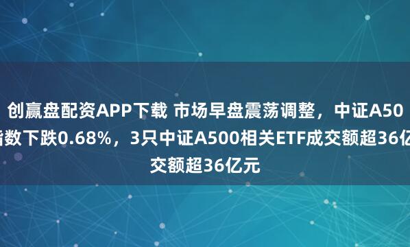 创赢盘配资APP下载 市场早盘震荡调整，中证A500指数下跌0.68%，3只中证A500相关ETF成交额超36亿元