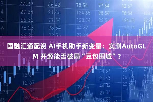 国融汇通配资 AI手机助手新变量：实测AutoGLM 开源能否破局“豆包围城”？