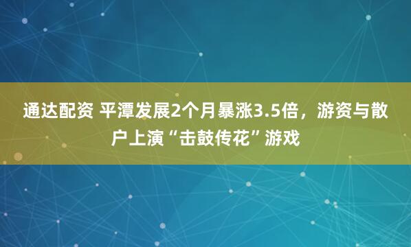 通达配资 平潭发展2个月暴涨3.5倍，游资与散户上演“击鼓传花”游戏