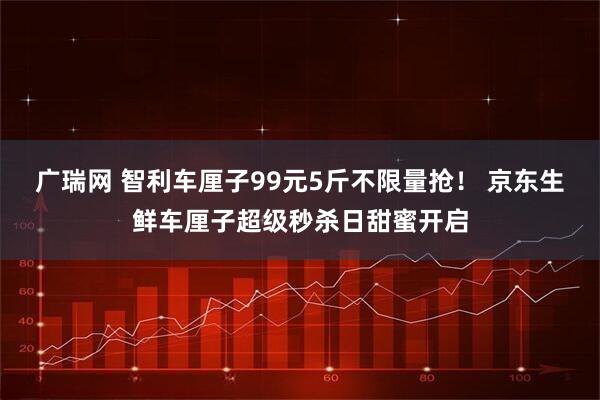 广瑞网 智利车厘子99元5斤不限量抢！ 京东生鲜车厘子超级秒杀日甜蜜开启